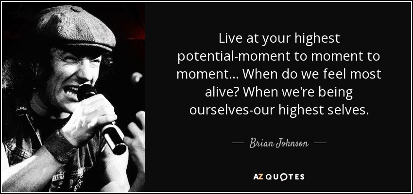 Live at your highest potential-moment to moment to moment... When do we feel most alive? When we're being ourselves-our highest selves. - Brian Johnson