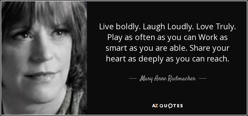 Live boldly. Laugh Loudly. Love Truly. Play as often as you can Work as smart as you are able. Share your heart as deeply as you can reach. - Mary Anne Radmacher