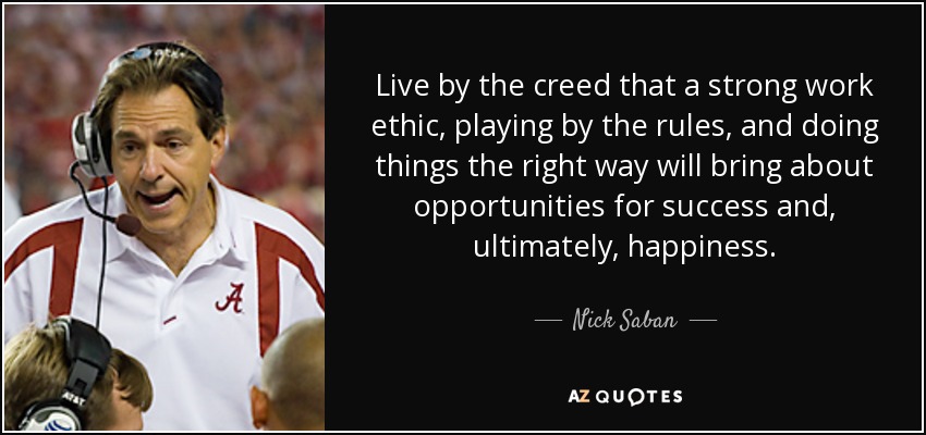 Live by the creed that a strong work ethic, playing by the rules, and doing things the right way will bring about opportunities for success and, ultimately, happiness. - Nick Saban