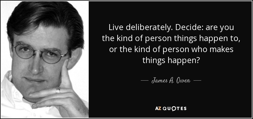 Live deliberately. Decide: are you the kind of person things happen to, or the kind of person who makes things happen? - James A. Owen