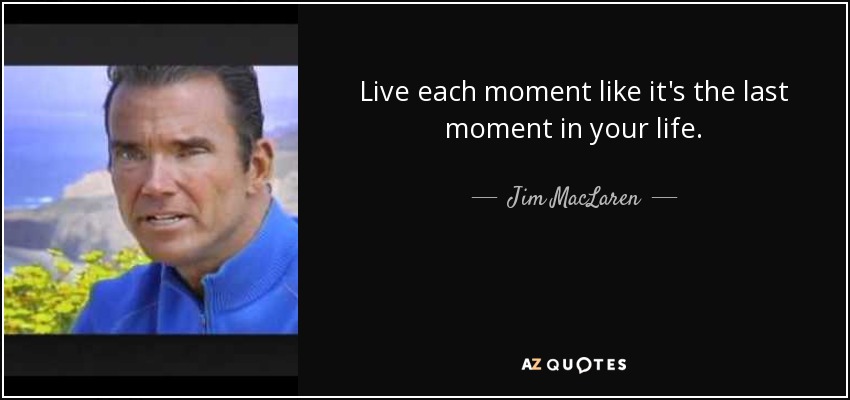 Live each moment like it's the last moment in your life. - Jim MacLaren