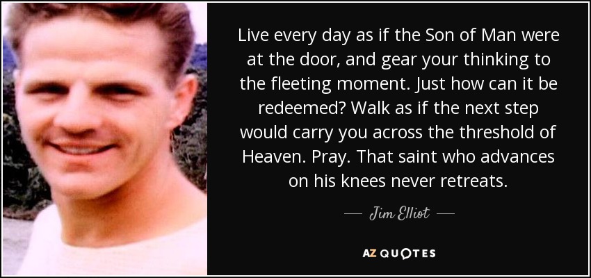 Live every day as if the Son of Man were at the door, and gear your thinking to the fleeting moment. Just how can it be redeemed? Walk as if the next step would carry you across the threshold of Heaven. Pray. That saint who advances on his knees never retreats. - Jim Elliot