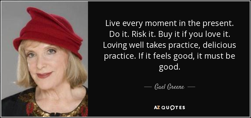 Live every moment in the present. Do it. Risk it. Buy it if you love it. Loving well takes practice, delicious practice. If it feels good, it must be good. - Gael Greene