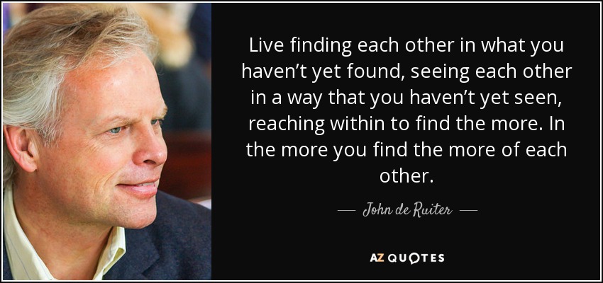 Live finding each other in what you haven’t yet found, seeing each other in a way that you haven’t yet seen, reaching within to find the more. In the more you find the more of each other. - John de Ruiter