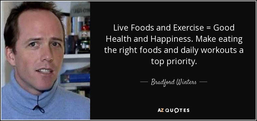 Live Foods and Exercise = Good Health and Happiness. Make eating the right foods and daily workouts a top priority. - Bradford Winters
