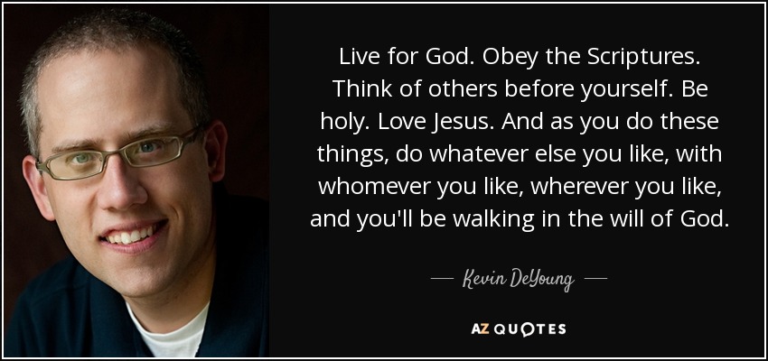Live for God. Obey the Scriptures. Think of others before yourself. Be holy. Love Jesus. And as you do these things, do whatever else you like, with whomever you like, wherever you like, and you'll be walking in the will of God. - Kevin DeYoung
