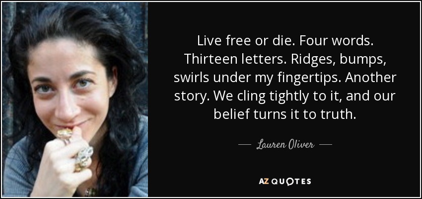Live free or die. Four words. Thirteen letters. Ridges, bumps, swirls under my fingertips. Another story. We cling tightly to it, and our belief turns it to truth. - Lauren Oliver
