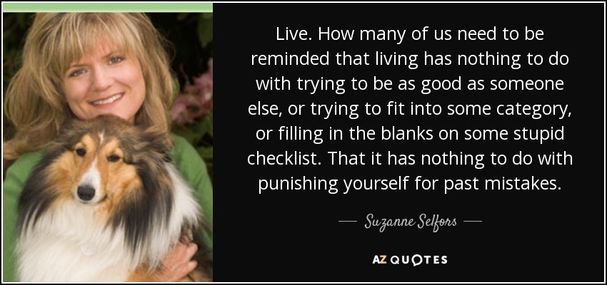 Live. How many of us need to be reminded that living has nothing to do with trying to be as good as someone else, or trying to fit into some category, or filling in the blanks on some stupid checklist. That it has nothing to do with punishing yourself for past mistakes. - Suzanne Selfors