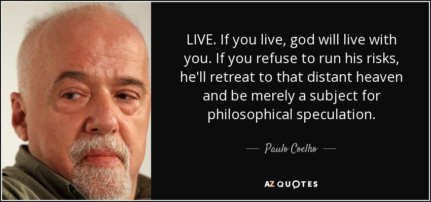 LIVE. If you live, god will live with you. If you refuse to run his risks, he'll retreat to that distant heaven and be merely a subject for philosophical speculation. - Paulo Coelho