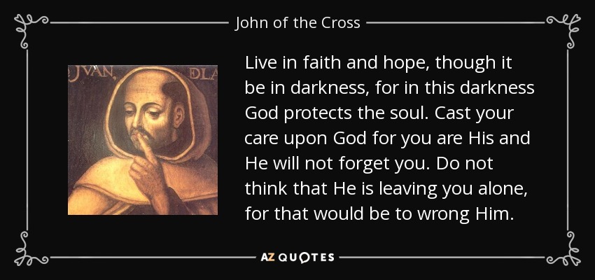Live in faith and hope, though it be in darkness, for in this darkness God protects the soul. Cast your care upon God for you are His and He will not forget you. Do not think that He is leaving you alone, for that would be to wrong Him. - John of the Cross