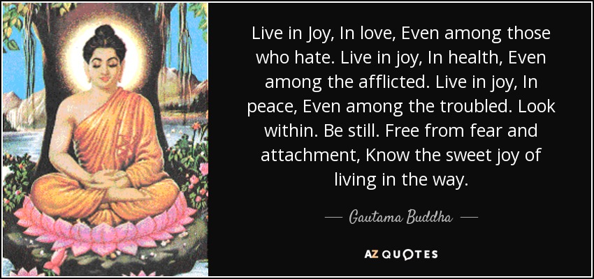 Live in Joy, In love, Even among those who hate. Live in joy, In health, Even among the afflicted. Live in joy, In peace, Even among the troubled. Look within. Be still. Free from fear and attachment, Know the sweet joy of living in the way. - Gautama Buddha