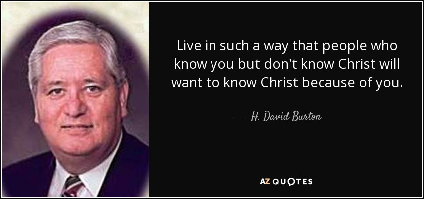 Live in such a way that people who know you but don't know Christ will want to know Christ because of you. - H. David Burton