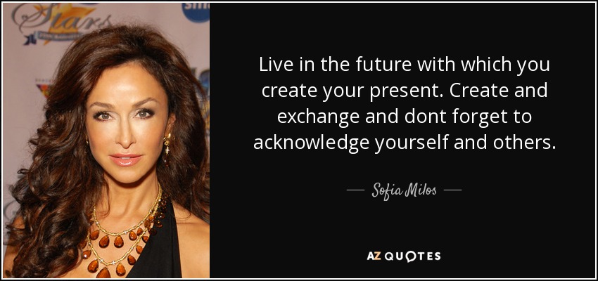 Live in the future with which you create your present. Create and exchange and dont forget to acknowledge yourself and others. - Sofia Milos