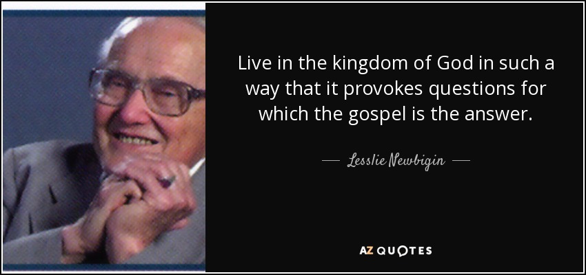 Live in the kingdom of God in such a way that it provokes questions for which the gospel is the answer. - Lesslie Newbigin