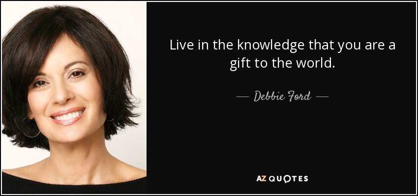 Live in the knowledge that you are a gift to the world. - Debbie Ford