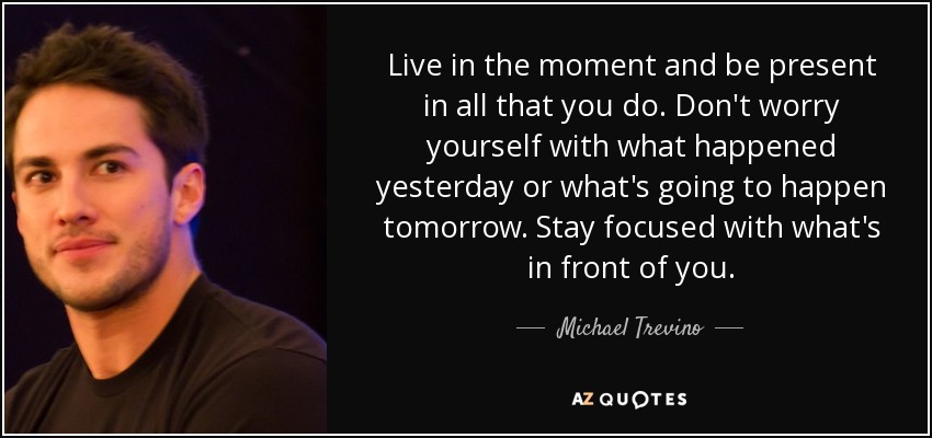 Live in the moment and be present in all that you do. Don't worry yourself with what happened yesterday or what's going to happen tomorrow. Stay focused with what's in front of you. - Michael Trevino