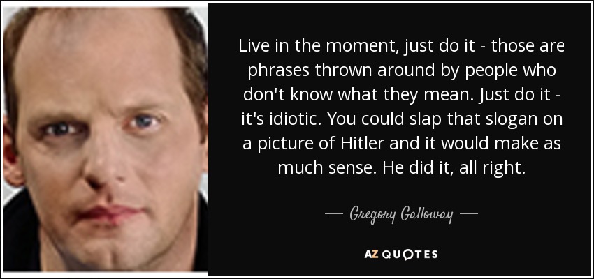 Live in the moment, just do it - those are phrases thrown around by people who don't know what they mean. Just do it - it's idiotic. You could slap that slogan on a picture of Hitler and it would make as much sense. He did it, all right. - Gregory Galloway