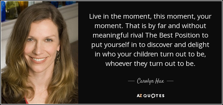Live in the moment, this moment, your moment. That is by far and without meaningful rival The Best Position to put yourself in to discover and delight in who your children turn out to be, whoever they turn out to be. - Carolyn Hax