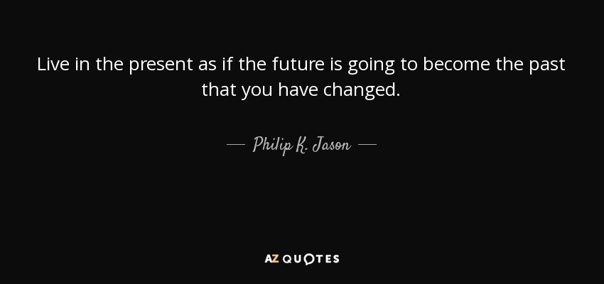 Live in the present as if the future is going to become the past that you have changed. - Philip K. Jason