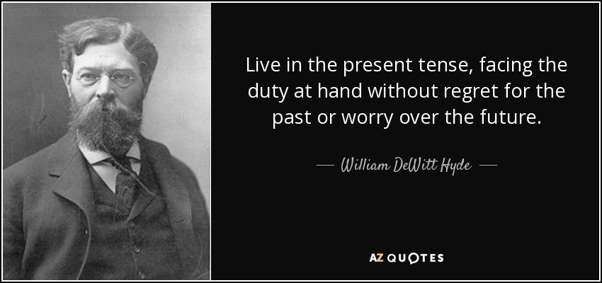 Live in the present tense, facing the duty at hand without regret for the past or worry over the future. - William DeWitt Hyde