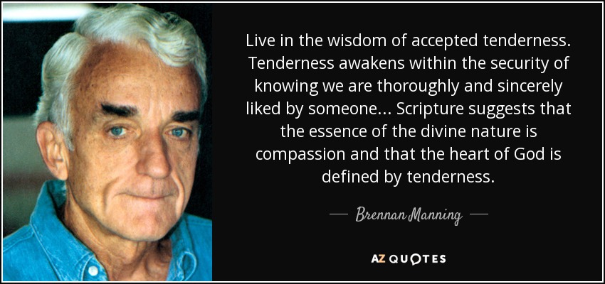 Live in the wisdom of accepted tenderness. Tenderness awakens within the security of knowing we are thoroughly and sincerely liked by someone... Scripture suggests that the essence of the divine nature is compassion and that the heart of God is defined by tenderness. - Brennan Manning