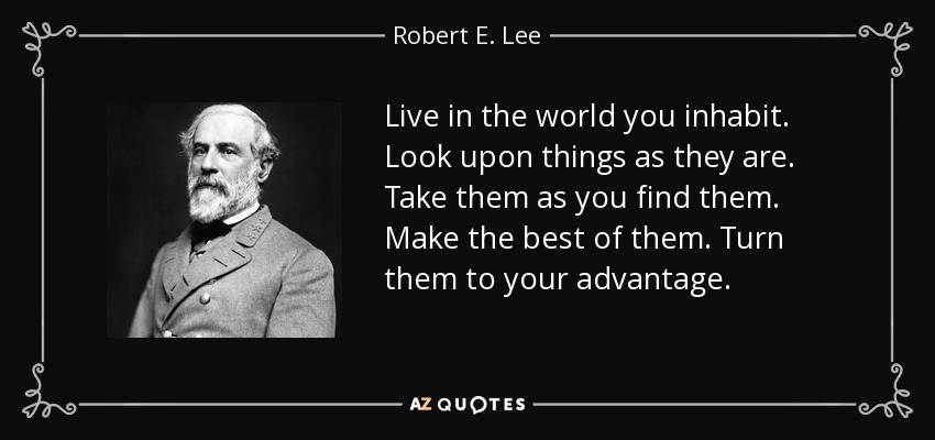 Live in the world you inhabit. Look upon things as they are. Take them as you find them. Make the best of them. Turn them to your advantage. - Robert E. Lee