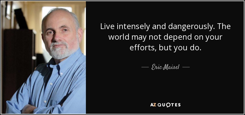 Live intensely and dangerously. The world may not depend on your efforts, but you do. - Eric Maisel
