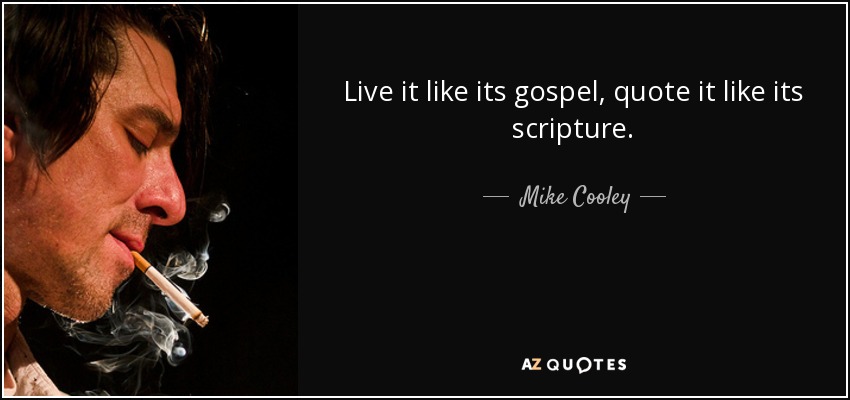 Live it like its gospel , quote it like its scripture. - Mike Cooley