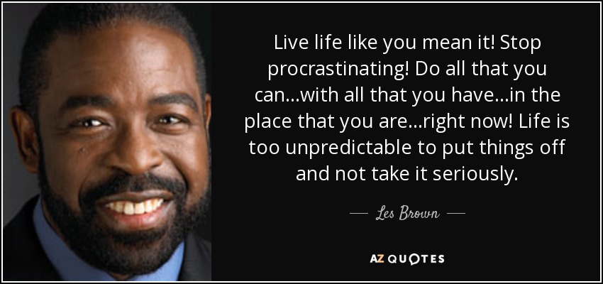 Live life like you mean it! Stop procrastinating! Do all that you can...with all that you have...in the place that you are...right now! Life is too unpredictable to put things off and not take it seriously. - Les Brown