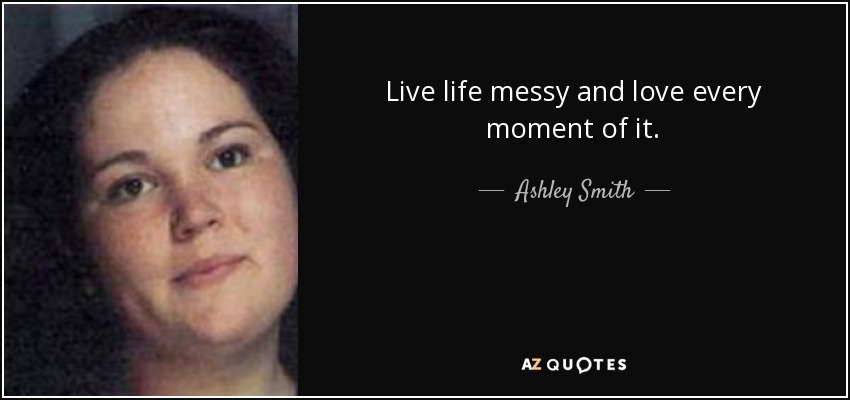 Live life messy and love every moment of it. - Ashley Smith