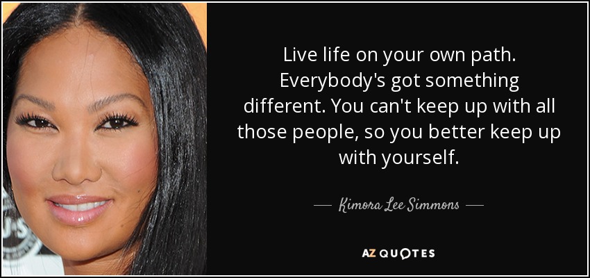 Live life on your own path. Everybody's got something different. You can't keep up with all those people, so you better keep up with yourself. - Kimora Lee Simmons