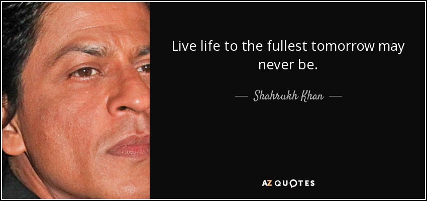 Live life to the fullest tomorrow may never be. - Shahrukh Khan