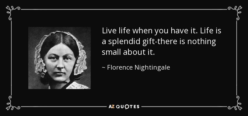 Live life when you have it. Life is a splendid gift-there is nothing small about it. - Florence Nightingale