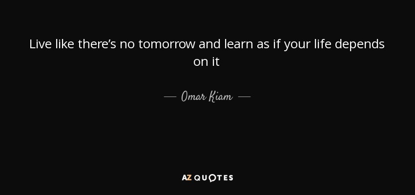 Live like there’s no tomorrow and learn as if your life depends on it - Omar Kiam