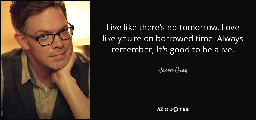 Live like there's no tomorrow. Love like you're on borrowed time. Always remember, It's good to be alive. - Jason Gray