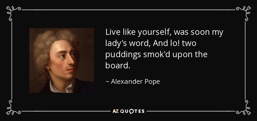 Live like yourself, was soon my lady's word, And lo! two puddings smok'd upon the board. - Alexander Pope