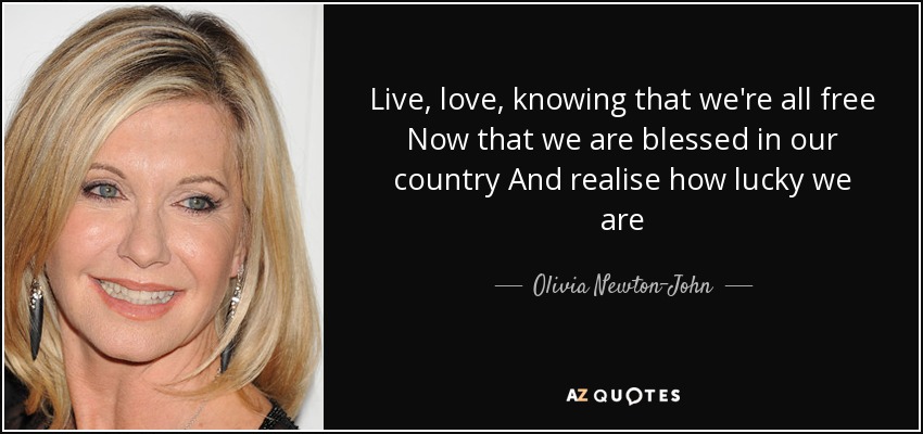 Live, love, knowing that we're all free Now that we are blessed in our country And realise how lucky we are - Olivia Newton-John