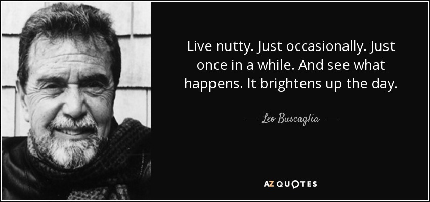 Live nutty. Just occasionally. Just once in a while. And see what happens. It brightens up the day. - Leo Buscaglia