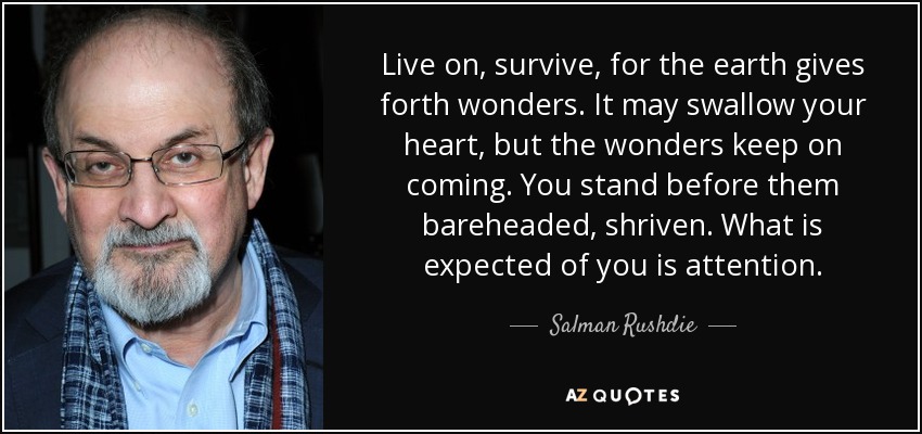 Live on, survive, for the earth gives forth wonders. It may swallow your heart, but the wonders keep on coming. You stand before them bareheaded, shriven. What is expected of you is attention. - Salman Rushdie