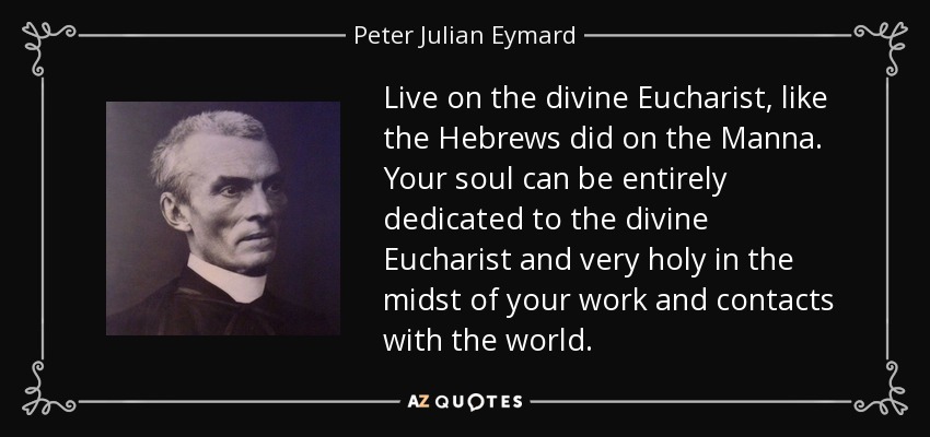 Live on the divine Eucharist, like the Hebrews did on the Manna. Your soul can be entirely dedicated to the divine Eucharist and very holy in the midst of your work and contacts with the world. - Peter Julian Eymard