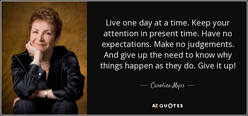 Live one day at a time. Keep your attention in present time. Have no expectations. Make no judgements. And give up the need to know why things happen as they do. Give it up! - Caroline Myss