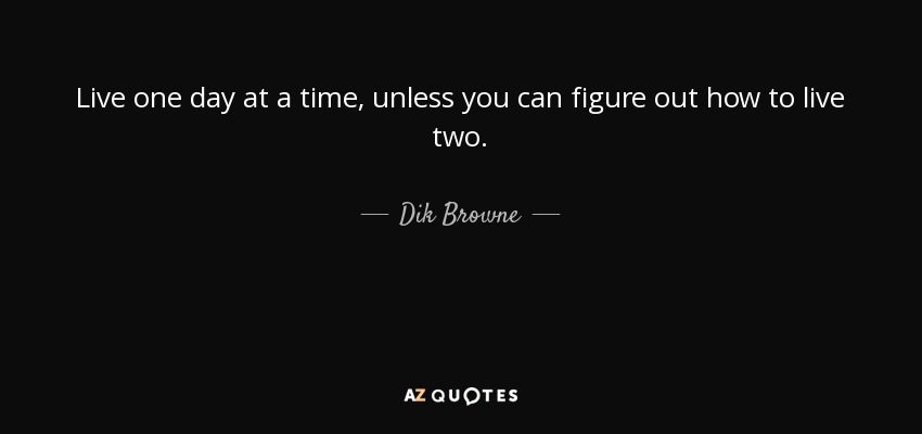 Live one day at a time, unless you can figure out how to live two. - Dik Browne