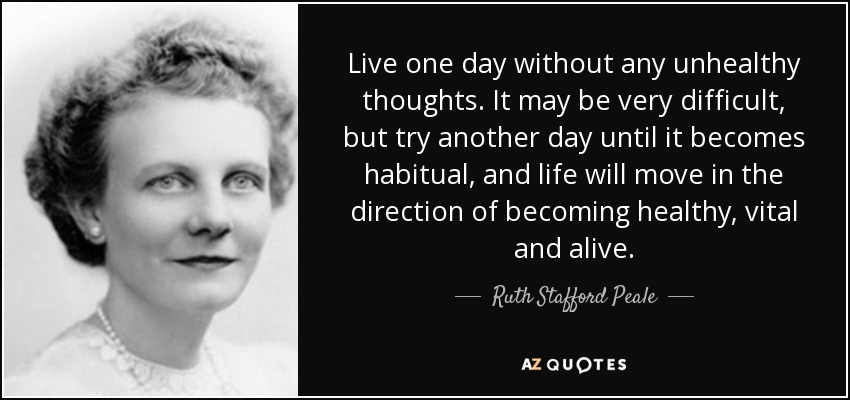 Live one day without any unhealthy thoughts. It may be very difficult, but try another day until it becomes habitual, and life will move in the direction of becoming healthy, vital and alive. - Ruth Stafford Peale
