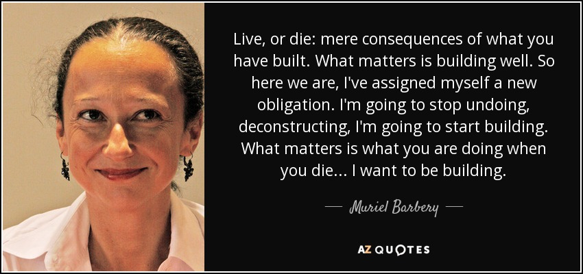Live, or die: mere consequences of what you have built. What matters is building well. So here we are, I've assigned myself a new obligation. I'm going to stop undoing, deconstructing, I'm going to start building. What matters is what you are doing when you die... I want to be building. - Muriel Barbery