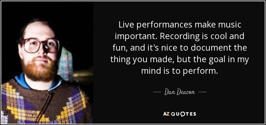 Live performances make music important. Recording is cool and fun, and it's nice to document the thing you made, but the goal in my mind is to perform. - Dan Deacon