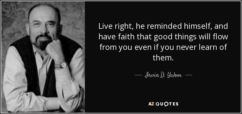 Live right, he reminded himself, and have faith that good things will flow from you even if you never learn of them. - Irvin D. Yalom