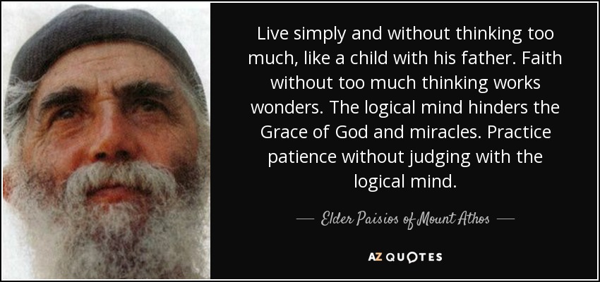 Live simply and without thinking too much, like a child with his father. Faith without too much thinking works wonders. The logical mind hinders the Grace of God and miracles. Practice patience without judging with the logical mind. - Elder Paisios of Mount Athos