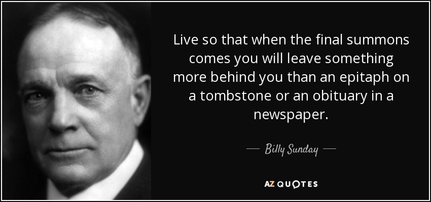 Live so that when the final summons comes you will leave something more behind you than an epitaph on a tombstone or an obituary in a newspaper. - Billy Sunday