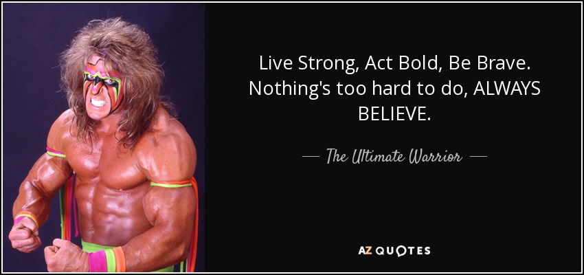 Live Strong, Act Bold, Be Brave. Nothing's too hard to do, ALWAYS BELIEVE. - The Ultimate Warrior