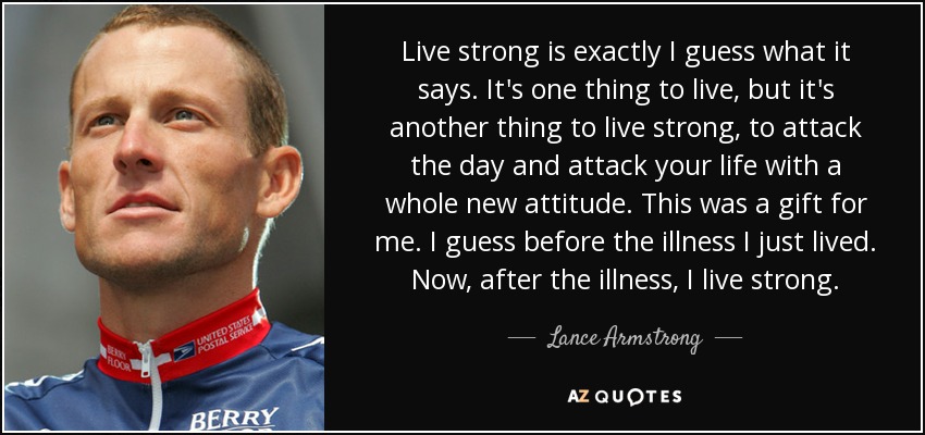 Live strong is exactly I guess what it says. It's one thing to live, but it's another thing to live strong, to attack the day and attack your life with a whole new attitude. This was a gift for me. I guess before the illness I just lived. Now, after the illness, I live strong. - Lance Armstrong